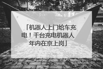 机器人上门给车充电！千台充电机器人年内在京上岗