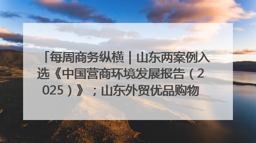 每周商务纵横｜山东两案例入选《中国营商环境发展报告（2025）》；山东外贸优品购物季进机关活动在济南举办