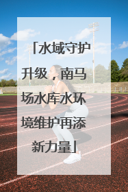 水域守护升级，南马场水库水环境维护再添新力量