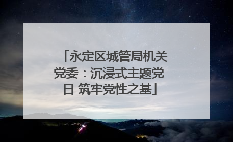 永定区城管局机关党委：沉浸式主题党日 筑牢党性之基