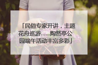 民俗专家开讲，主题花舟巡游……陶然亭公园端午活动丰富多彩