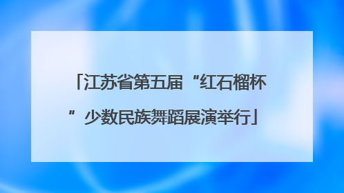 江苏省第五届“红石榴杯”少数民族舞蹈展演举行