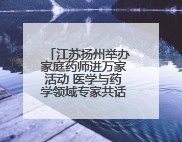 江苏扬州举办家庭药师进万家活动 医学与药学领域专家共话科技赋能