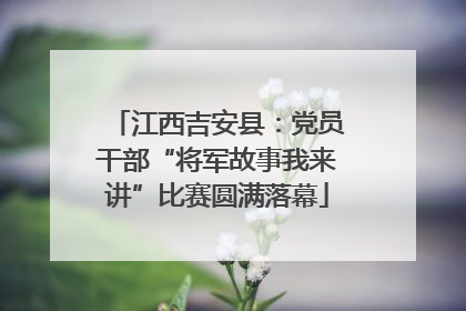 江西吉安县：党员干部“将军故事我来讲”比赛圆满落幕