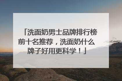 洗面奶男士品牌排行榜前十名推荐，洗面奶什么牌子好用更科学！
