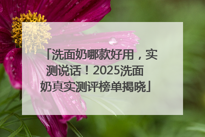洗面奶哪款好用，实测说话！2025洗面奶真实测评榜单揭晓