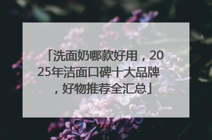 洗面奶哪款好用，2025年洁面口碑十大品牌，好物推荐全汇总