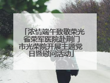 浓情端午致敬荣光 省荣军医院赴荆门市光荣院开展主题党日暨慰问活动