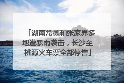 湖南常德和张家界多地遭暴雨袭击，长沙至桃源火车票全部停售