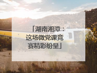 湖南湘潭：这场微党课竞赛精彩纷呈
