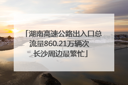 湖南高速公路出入口总流量860.21万辆次 长沙周边最繁忙