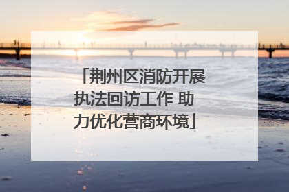荆州区消防开展执法回访工作 助力优化营商环境