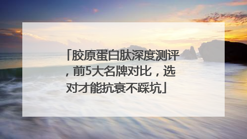 胶原蛋白肽深度测评，前5大名牌对比，选对才能抗衰不踩坑