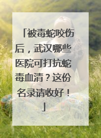 被毒蛇咬伤后，武汉哪些医院可打抗蛇毒血清？这份名录请收好！