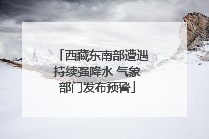 西藏东南部遭遇持续强降水 气象部门发布预警