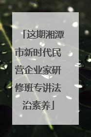 这期湘潭市新时代民营企业家研修班专讲法治素养