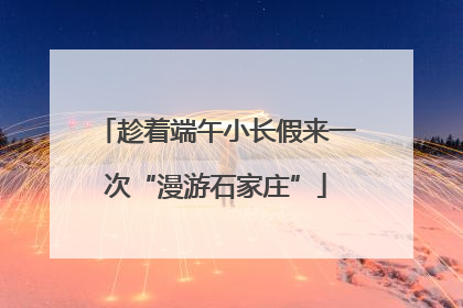 趁着端午小长假来一次“漫游石家庄”