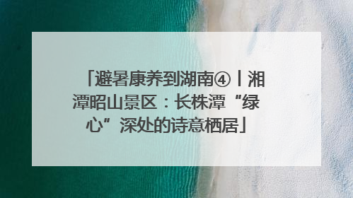 避暑康养到湖南④丨湘潭昭山景区：长株潭“绿心”深处的诗意栖居