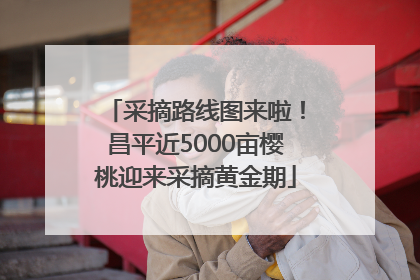 采摘路线图来啦！昌平近5000亩樱桃迎来采摘黄金期