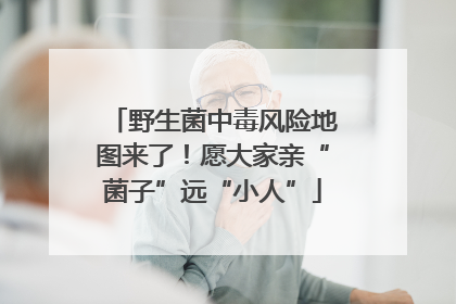 野生菌中毒风险地图来了！愿大家亲“菌子”远“小人”