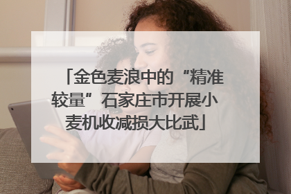 金色麦浪中的“精准较量”石家庄市开展小麦机收减损大比武