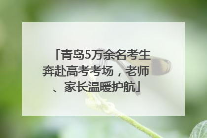 青岛5万余名考生奔赴高考考场，老师、家长温暖护航