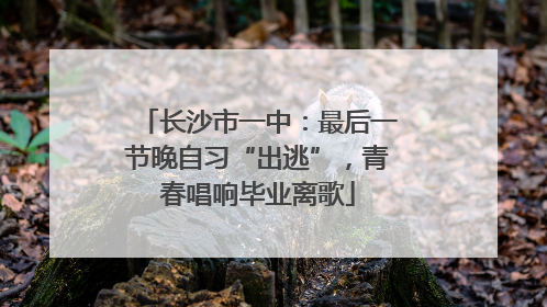 长沙市一中：最后一节晚自习“出逃”，青春唱响毕业离歌