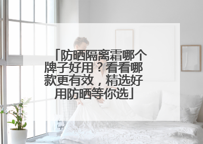 防晒隔离霜哪个牌子好用？看看哪款更有效，精选好用防晒等你选