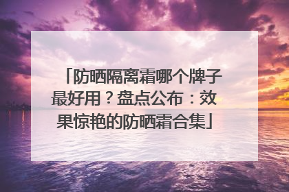 防晒隔离霜哪个牌子最好用？盘点公布：效果惊艳的防晒霜合集