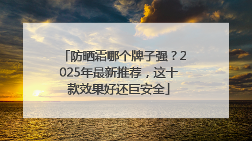 防晒霜哪个牌子强？2025年最新推荐，这十款效果好还巨安全