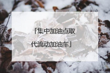 集中加油点取代流动加油车