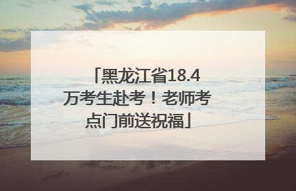 黑龙江省18.4万考生赴考！老师考点门前送祝福