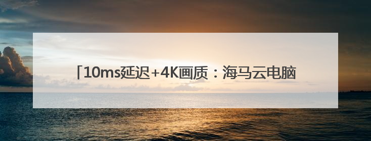10ms延迟+4K画质：海马云电脑把 “电竞主机” 塞进了你的手机里