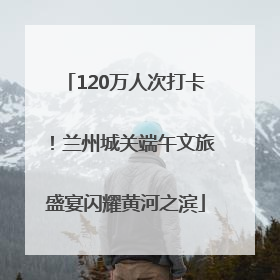 120万人次打卡！兰州城关端午文旅盛宴闪耀黄河之滨