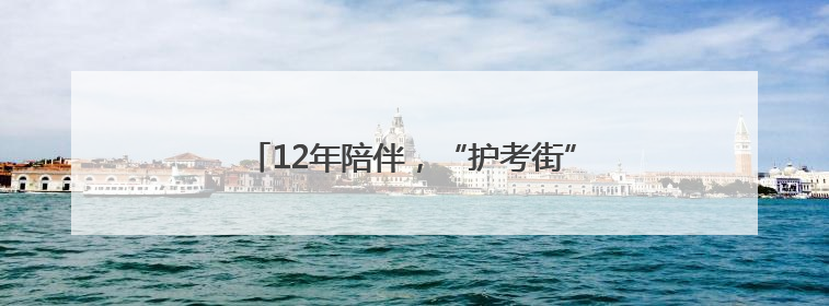 12年陪伴，“护考街”“护考楼”亮相考点周边