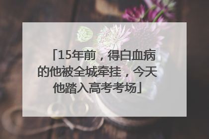 15年前，得白血病的他被全城牵挂，今天他踏入高考考场