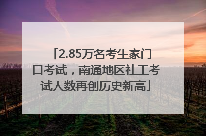 2.85万名考生家门口考试，南通地区社工考试人数再创历史新高