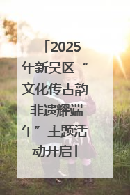 2025年新吴区“文化传古韵 非遗耀端午”主题活动开启
