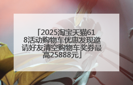 2025淘宝天猫618活动购物车优惠发现邀请好友清空购物车奖券最高25888元