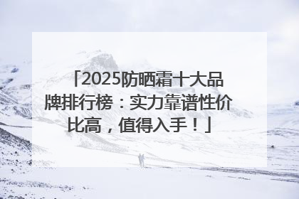 2025防晒霜十大品牌排行榜：实力靠谱性价比高，值得入手！
