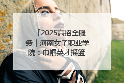 2025高招全服务｜河南女子职业学院：巾帼英才摇篮 职教创新高地