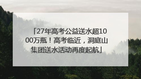 27年高考公益送水超1000万瓶！高考临近，洞庭山集团送水活动再度起航