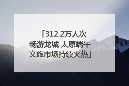 312.2万人次畅游龙城 太原端午文旅市场持续火热