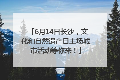 6月14日长沙，文化和自然遗产日主场城市活动等你来！