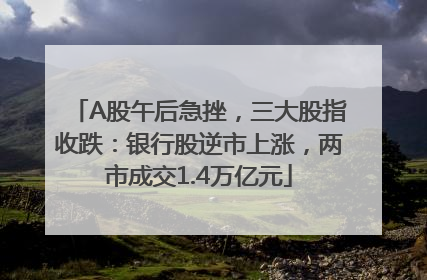 A股午后急挫，三大股指收跌：银行股逆市上涨，两市成交1.4万亿元